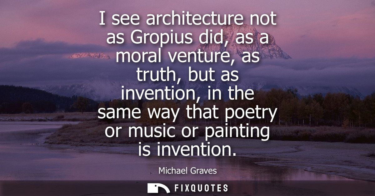 I see architecture not as Gropius did, as a moral venture, as truth, but as invention, in the same way that poetry or mu