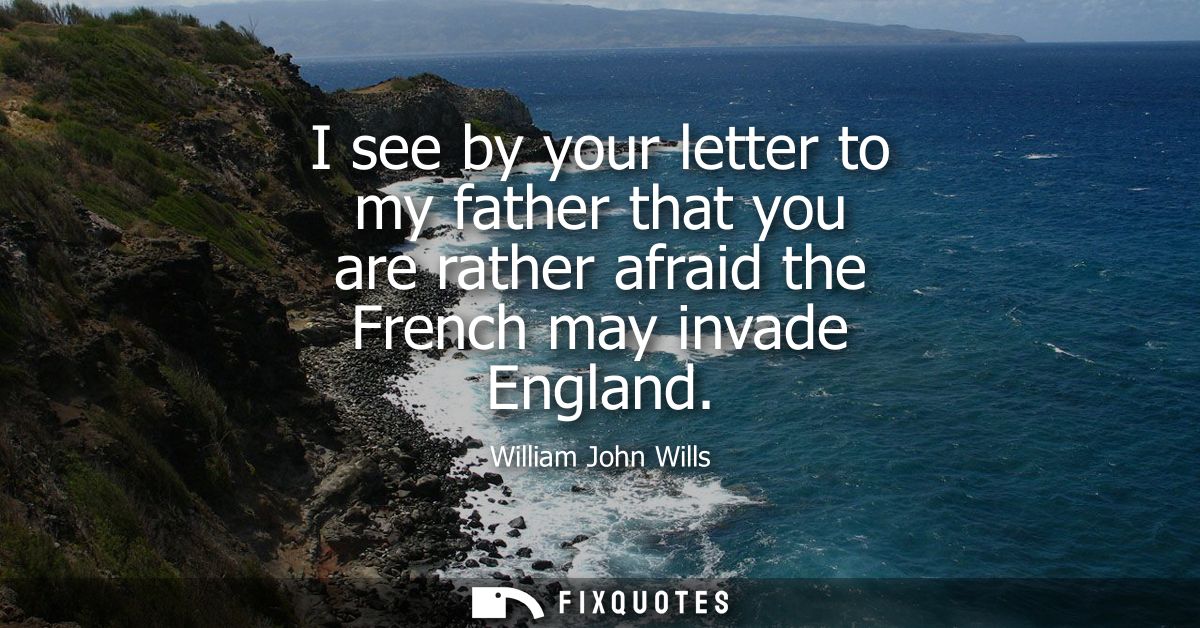 I see by your letter to my father that you are rather afraid the French may invade England