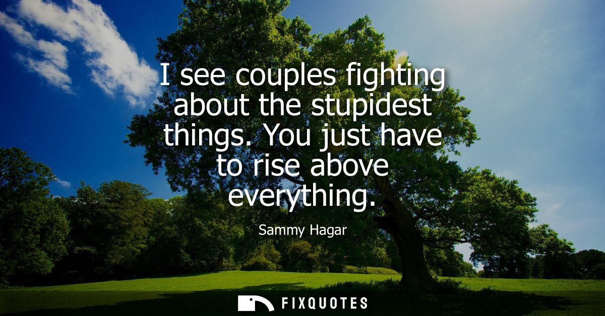 I see couples fighting about the stupidest things. You just have to rise above everything