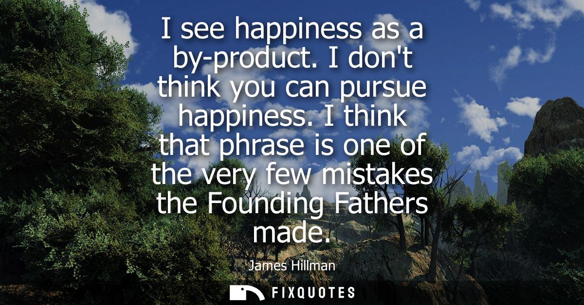 I see happiness as a by-product. I dont think you can pursue happiness. I think that phrase is one of the very few mista