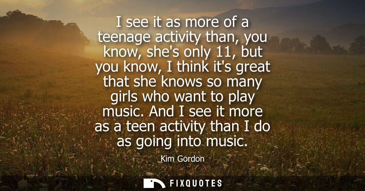 I see it as more of a teenage activity than, you know, shes only 11, but you know, I think its great that she knows so m