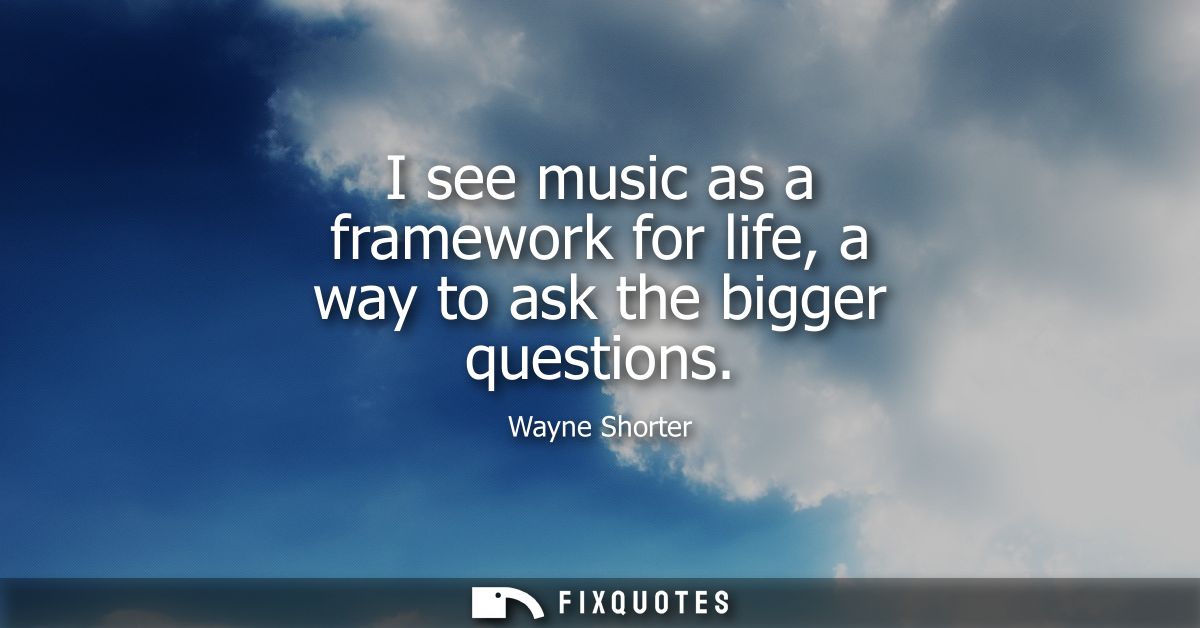 I see music as a framework for life, a way to ask the bigger questions