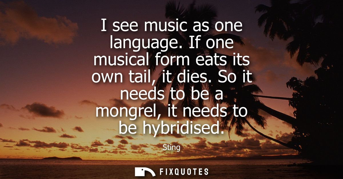 I see music as one language. If one musical form eats its own tail, it dies. So it needs to be a mongrel, it needs to be