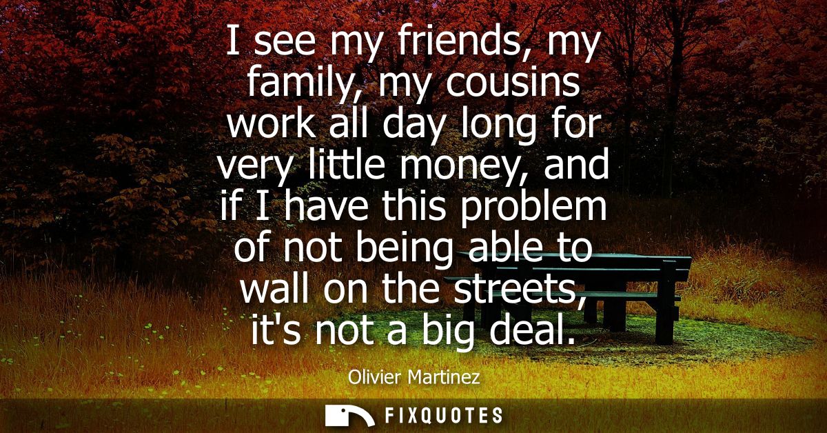 I see my friends, my family, my cousins work all day long for very little money, and if I have this problem of not being