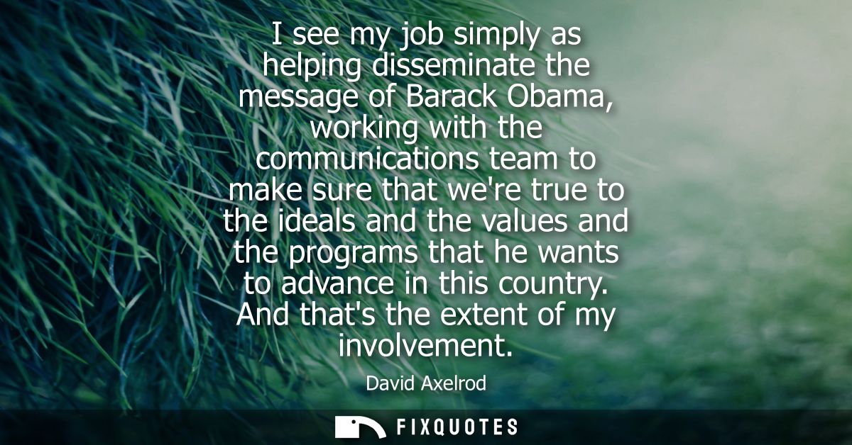 I see my job simply as helping disseminate the message of Barack Obama, working with the communications team to make sur