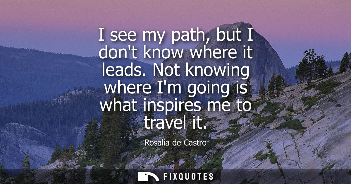 I see my path, but I dont know where it leads. Not knowing where Im going is what inspires me to travel it
