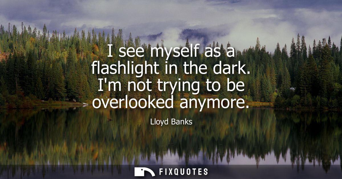 I see myself as a flashlight in the dark. Im not trying to be overlooked anymore