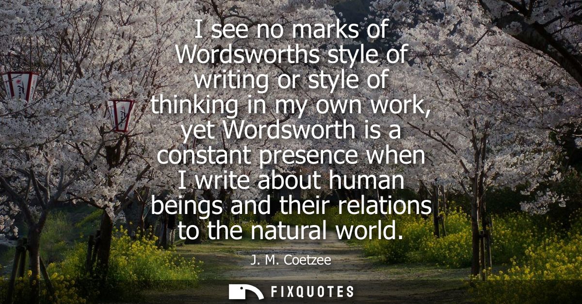 I see no marks of Wordsworths style of writing or style of thinking in my own work, yet Wordsworth is a constant presenc
