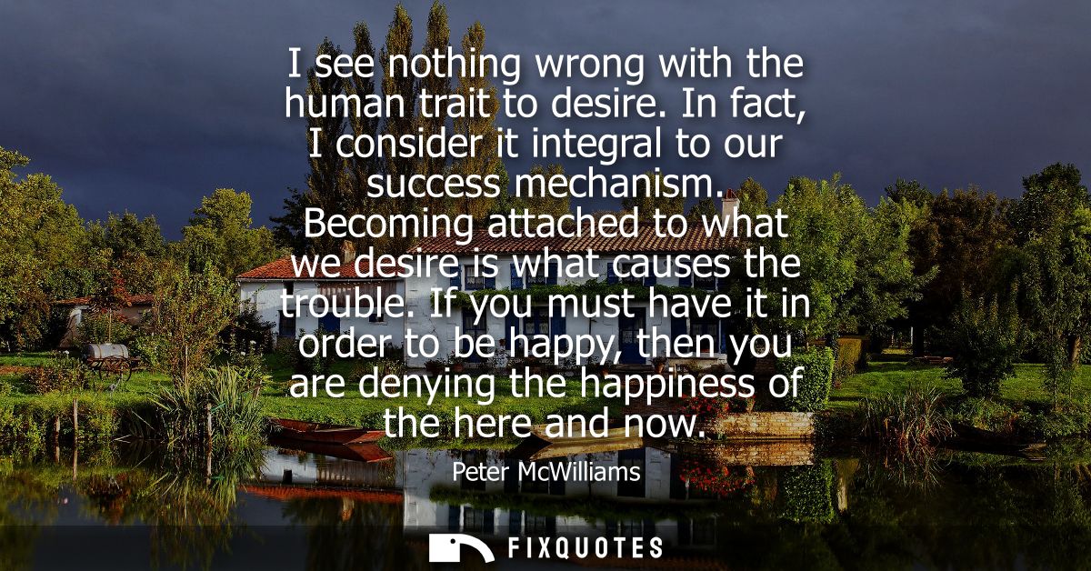 I see nothing wrong with the human trait to desire. In fact, I consider it integral to our success mechanism.