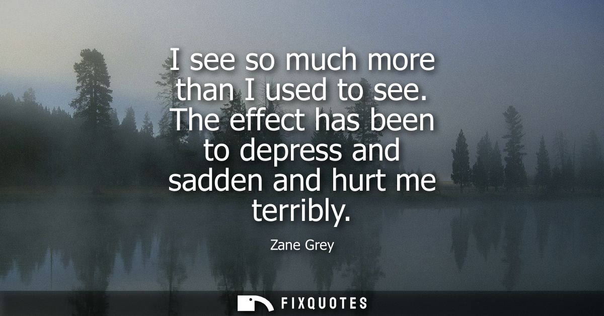I see so much more than I used to see. The effect has been to depress and sadden and hurt me terribly