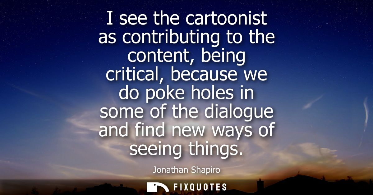 I see the cartoonist as contributing to the content, being critical, because we do poke holes in some of the dialogue an