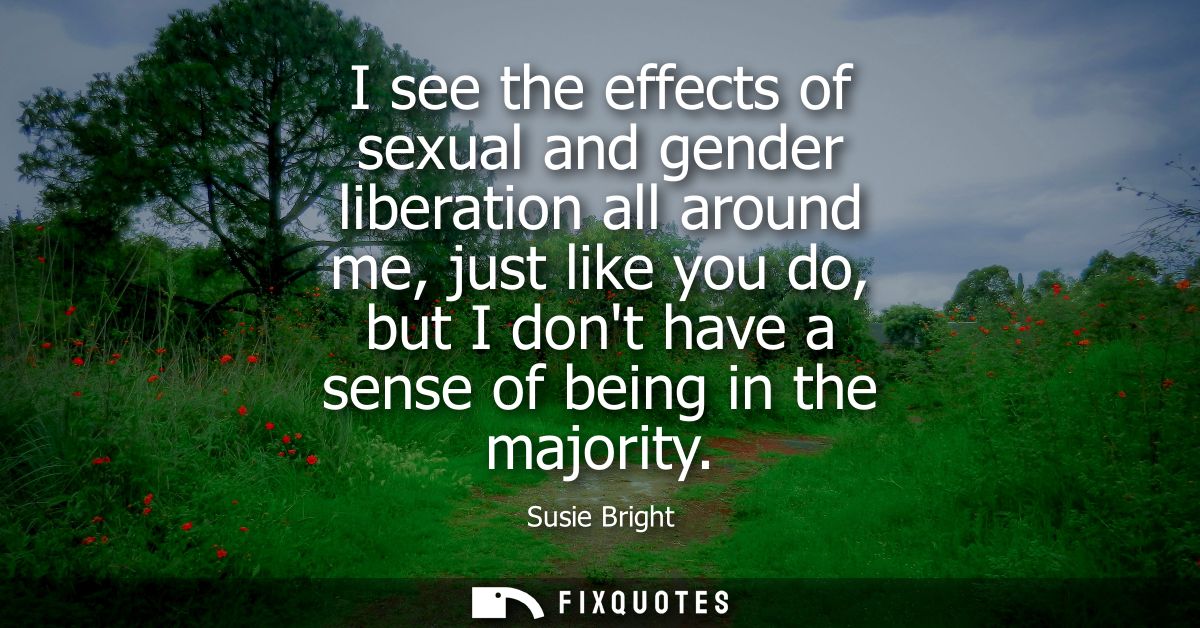 I see the effects of sexual and gender liberation all around me, just like you do, but I dont have a sense of being in t