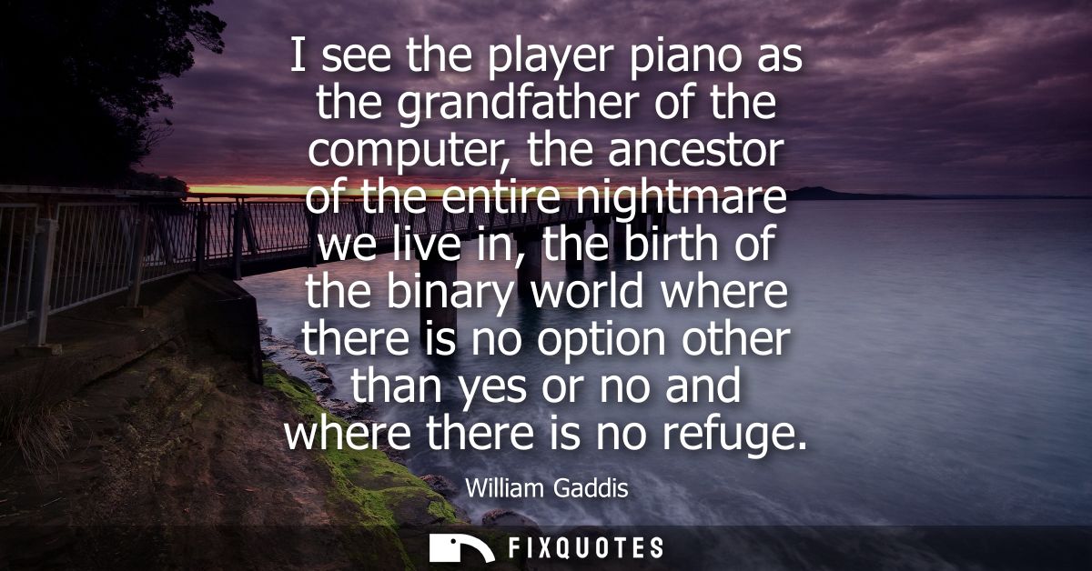 I see the player piano as the grandfather of the computer, the ancestor of the entire nightmare we live in, the birth of
