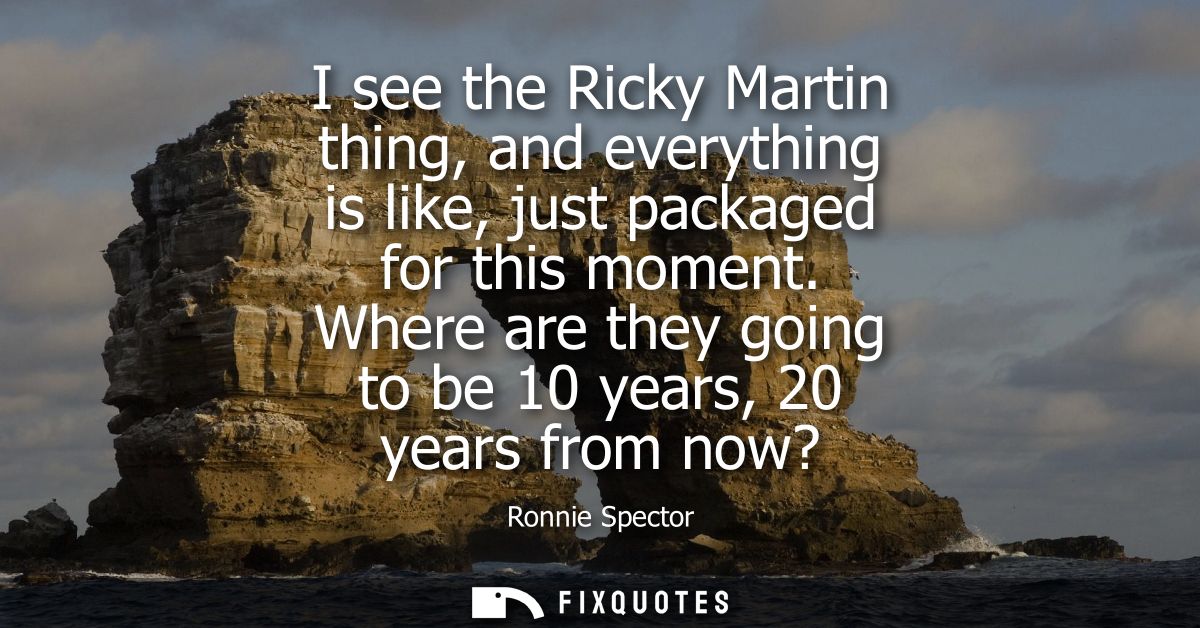 I see the Ricky Martin thing, and everything is like, just packaged for this moment. Where are they going to be 10 years