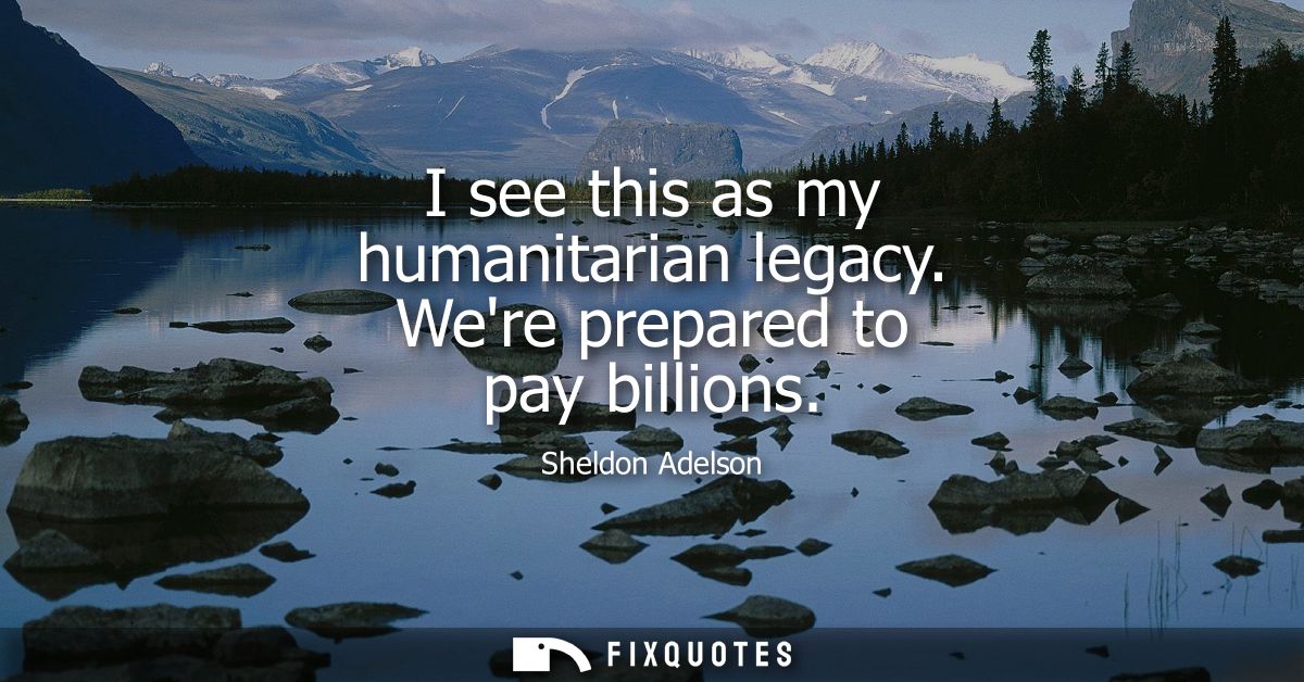 I see this as my humanitarian legacy. Were prepared to pay billions