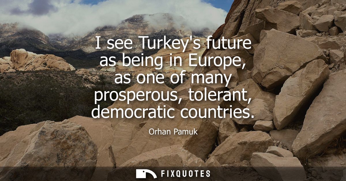 I see Turkeys future as being in Europe, as one of many prosperous, tolerant, democratic countries