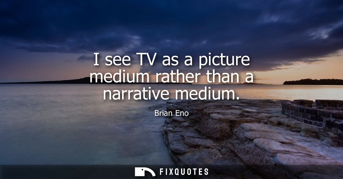 I see TV as a picture medium rather than a narrative medium
