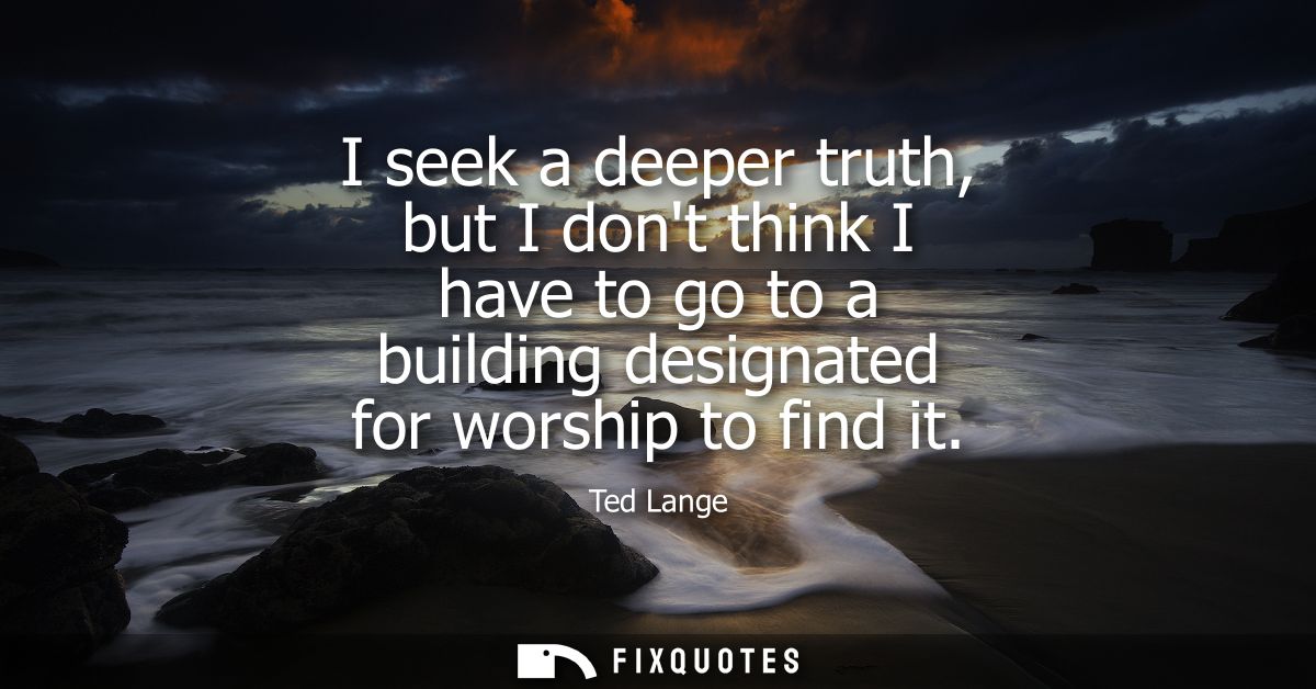 I seek a deeper truth, but I dont think I have to go to a building designated for worship to find it