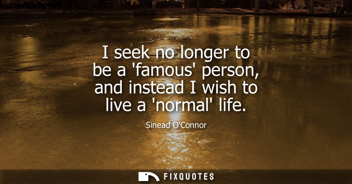 I seek no longer to be a famous person, and instead I wish to live a normal life