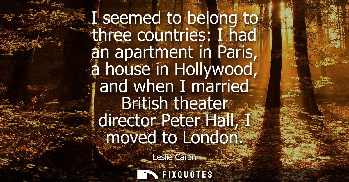 I seemed to belong to three countries: I had an apartment in Paris, a house in Hollywood, and when I married British the