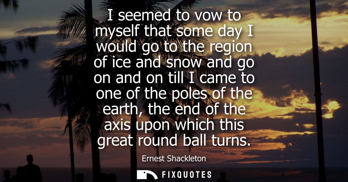 I seemed to vow to myself that some day I would go to the region of ice and snow and go on and on till I came to one of 