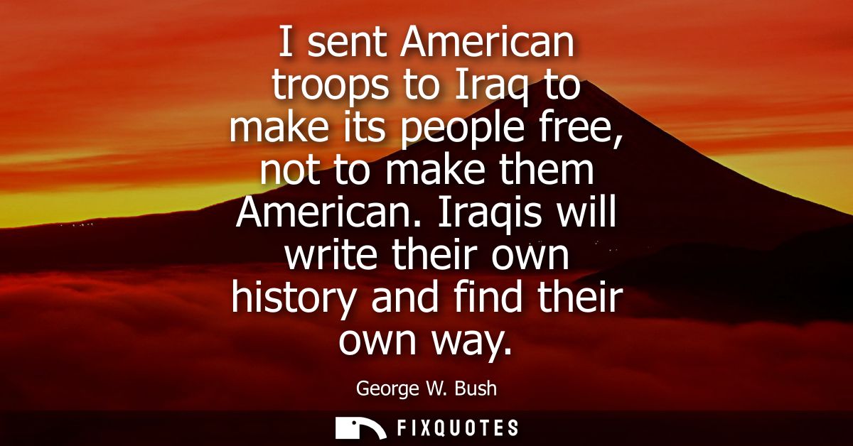 I sent American troops to Iraq to make its people free, not to make them American. Iraqis will write their own history a