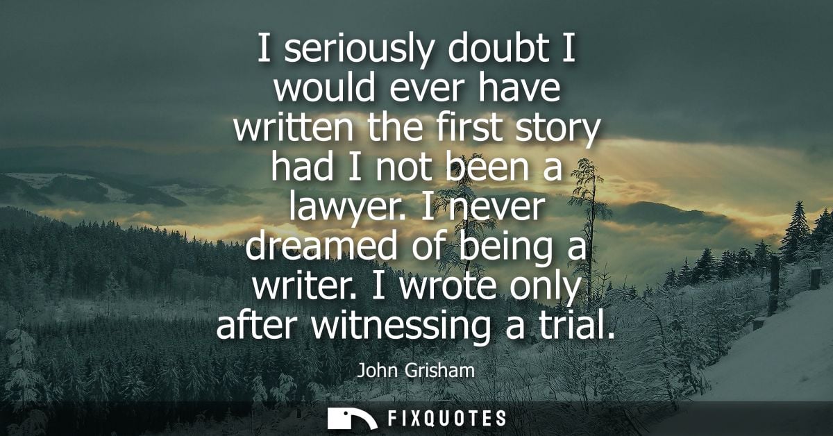 I seriously doubt I would ever have written the first story had I not been a lawyer. I never dreamed of being a writer. 