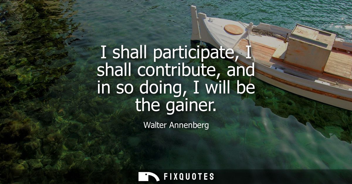 I shall participate, I shall contribute, and in so doing, I will be the gainer