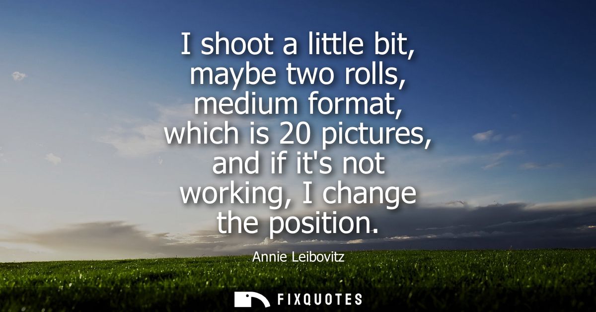 I shoot a little bit, maybe two rolls, medium format, which is 20 pictures, and if its not working, I change the positio
