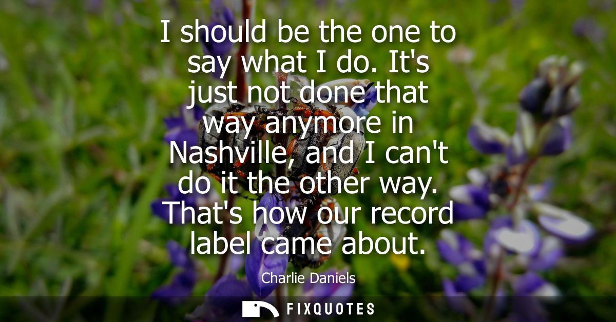 I should be the one to say what I do. Its just not done that way anymore in Nashville, and I cant do it the other way. T