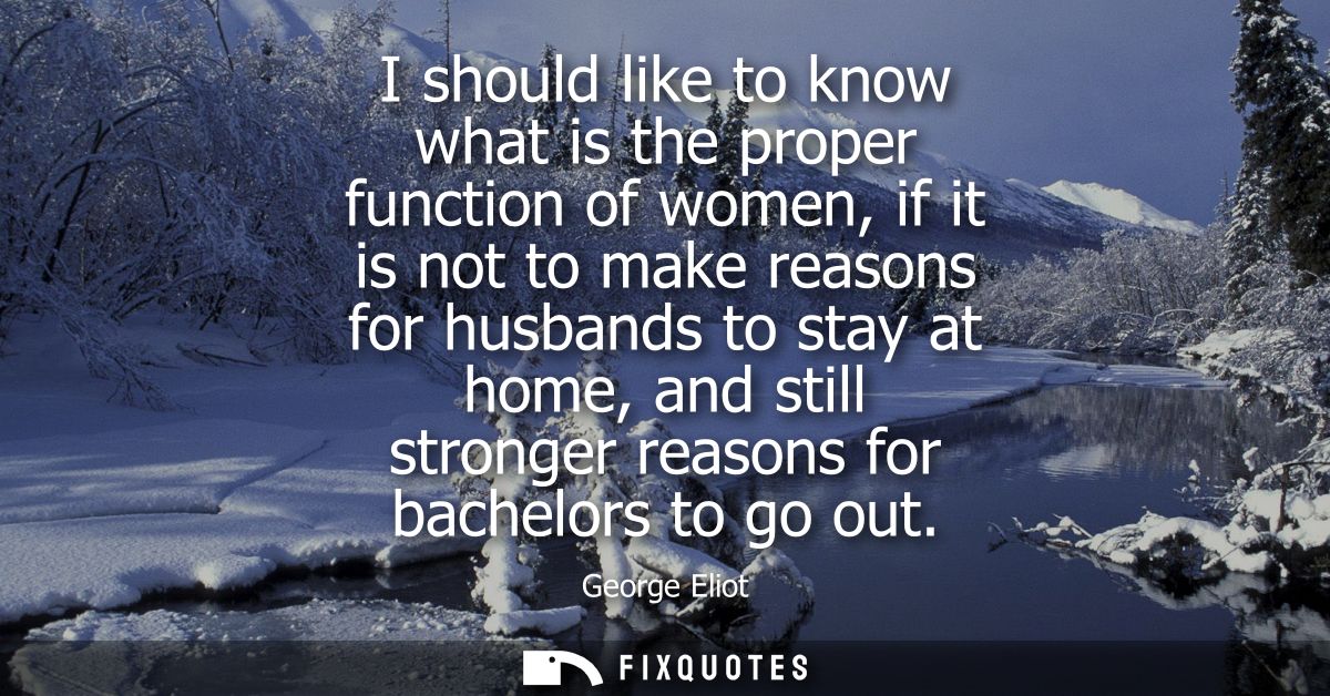 I should like to know what is the proper function of women, if it is not to make reasons for husbands to stay at home, a