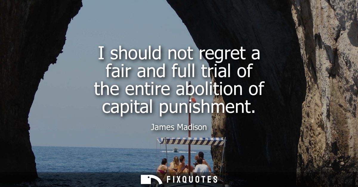 I should not regret a fair and full trial of the entire abolition of capital punishment