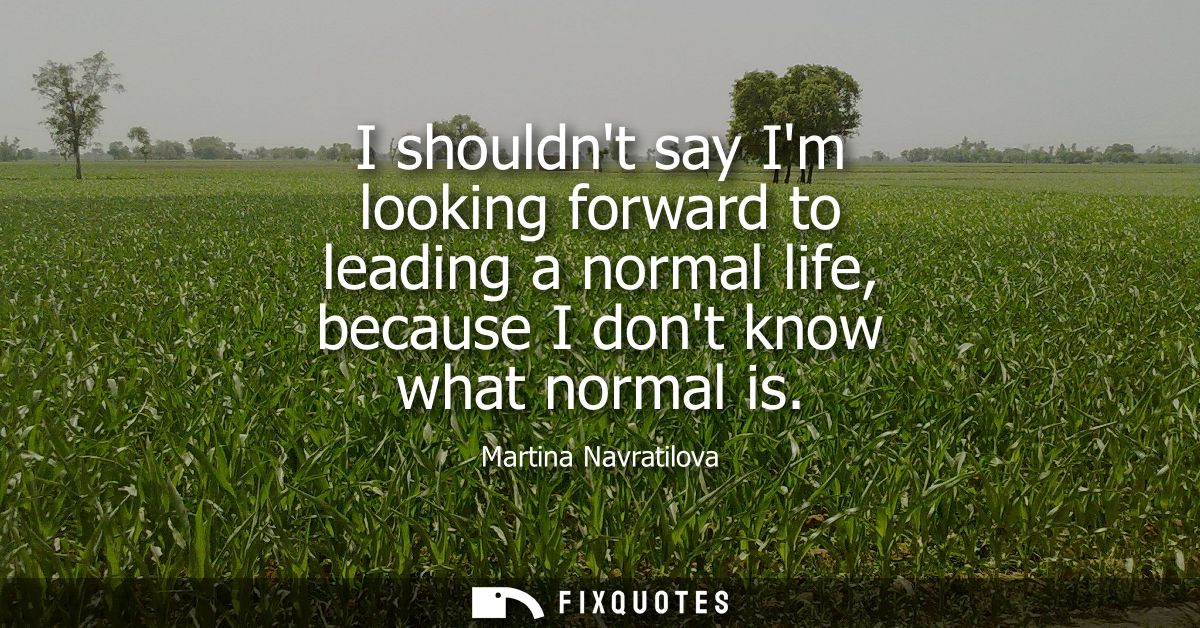 I shouldnt say Im looking forward to leading a normal life, because I dont know what normal is
