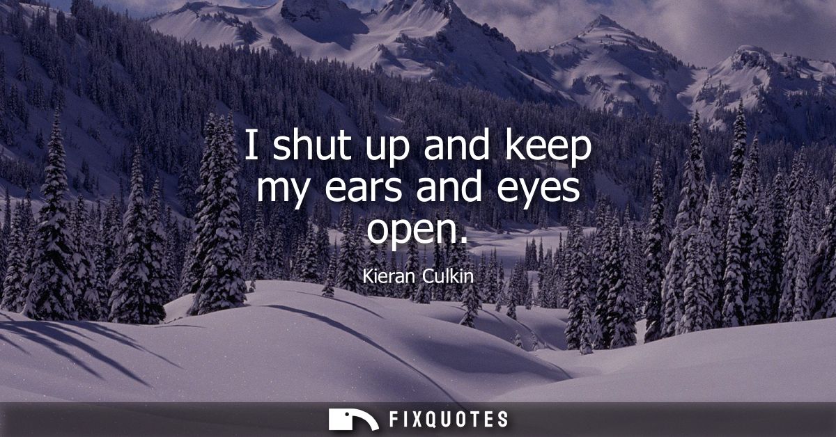 I shut up and keep my ears and eyes open
