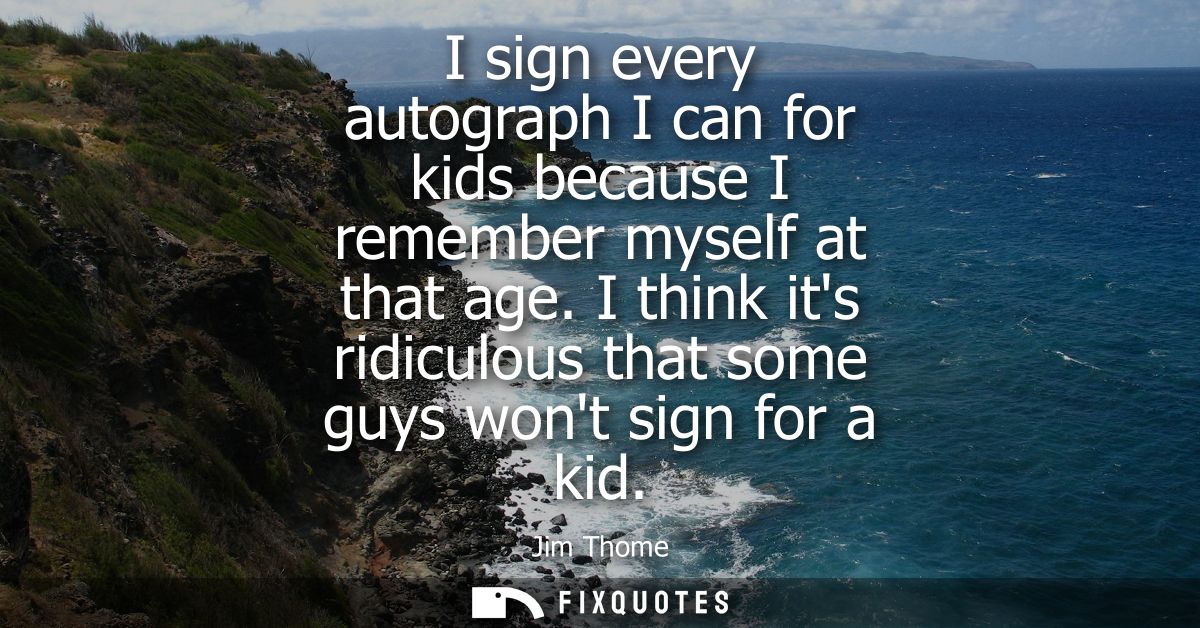 I sign every autograph I can for kids because I remember myself at that age. I think its ridiculous that some guys wont 
