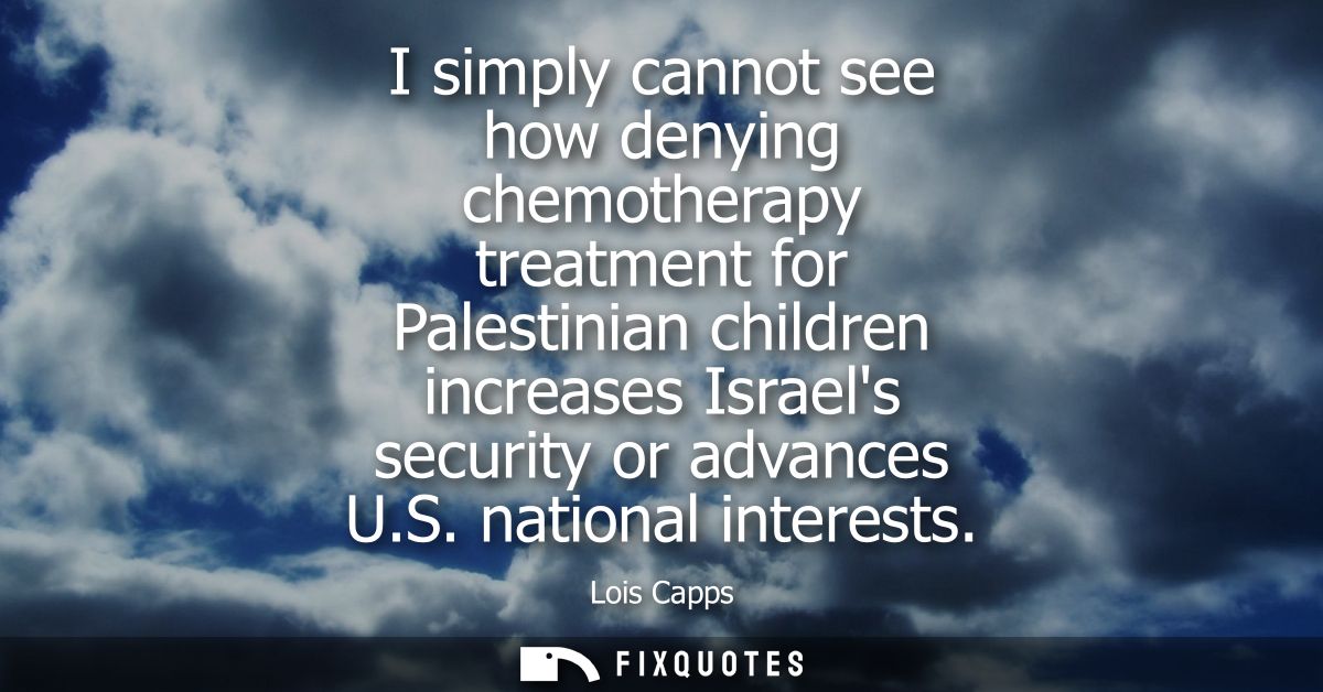 I simply cannot see how denying chemotherapy treatment for Palestinian children increases Israels security or advances U