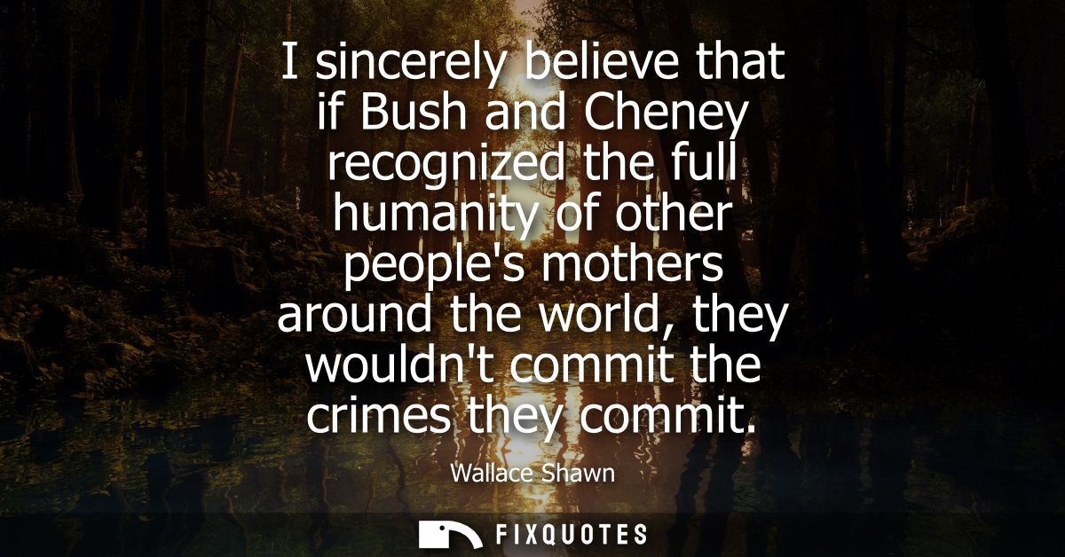 I sincerely believe that if Bush and Cheney recognized the full humanity of other peoples mothers around the world, they