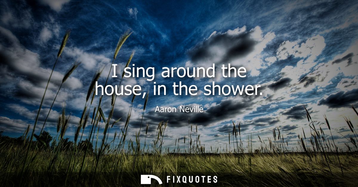 I sing around the house, in the shower