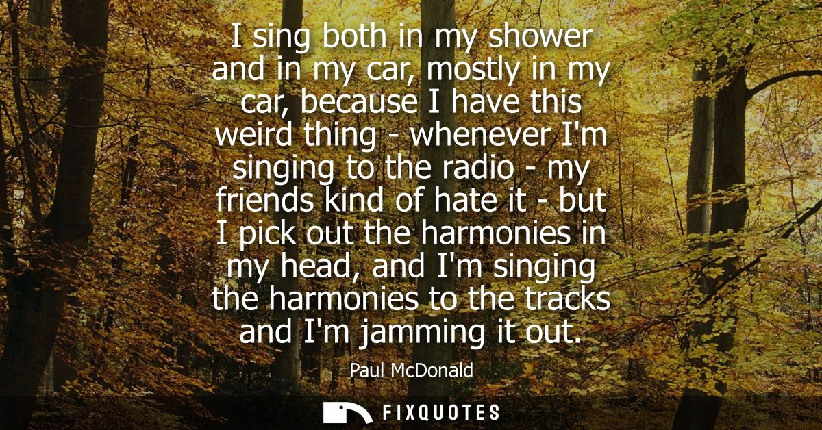 I sing both in my shower and in my car, mostly in my car, because I have this weird thing - whenever Im singing to the r