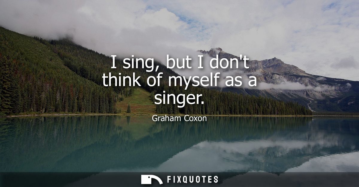 I sing, but I dont think of myself as a singer