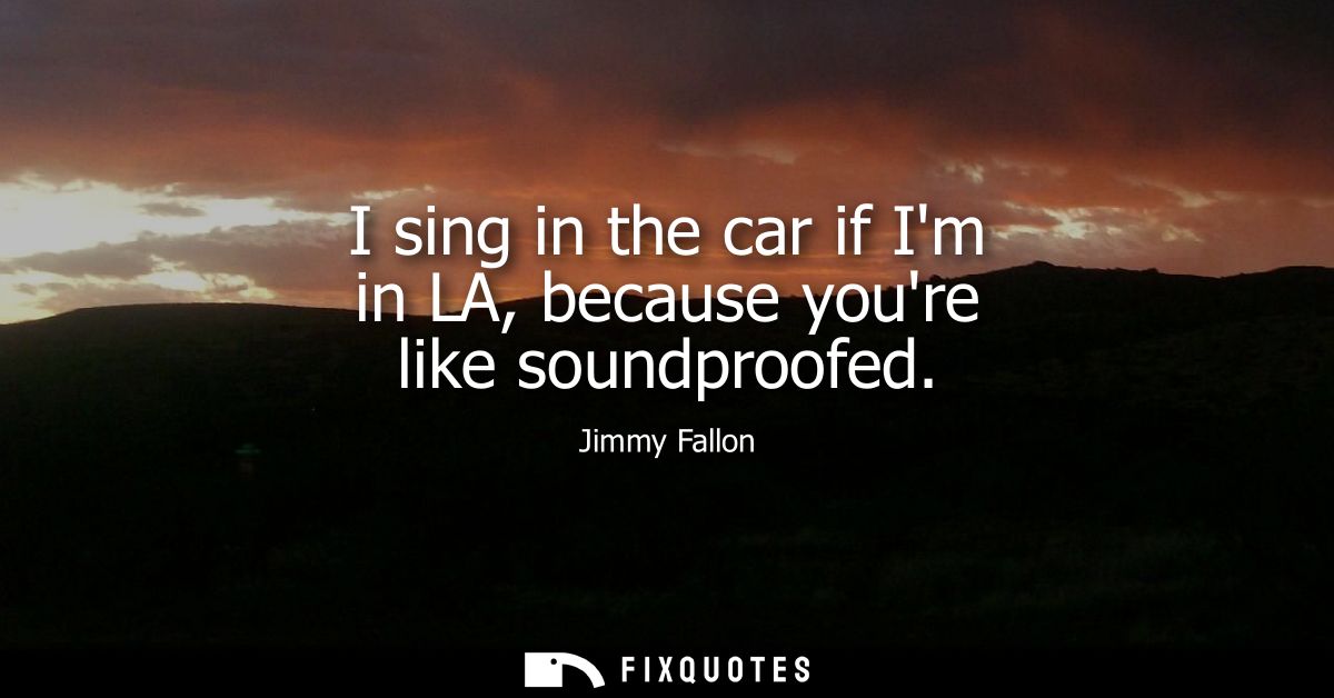 I sing in the car if Im in LA, because youre like soundproofed