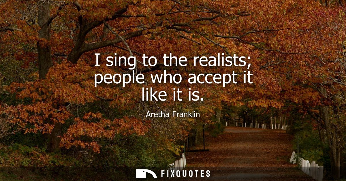I sing to the realists people who accept it like it is