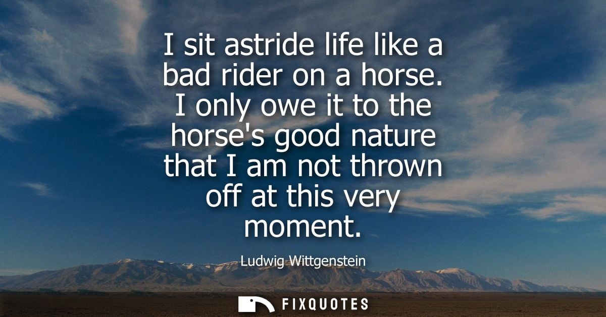 I sit astride life like a bad rider on a horse. I only owe it to the horses good nature that I am not thrown off at this