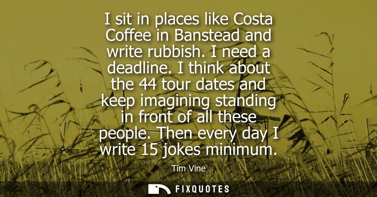 I sit in places like Costa Coffee in Banstead and write rubbish. I need a deadline. I think about the 44 tour dates and 