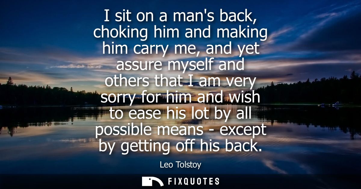 I sit on a mans back, choking him and making him carry me, and yet assure myself and others that I am very sorry for him