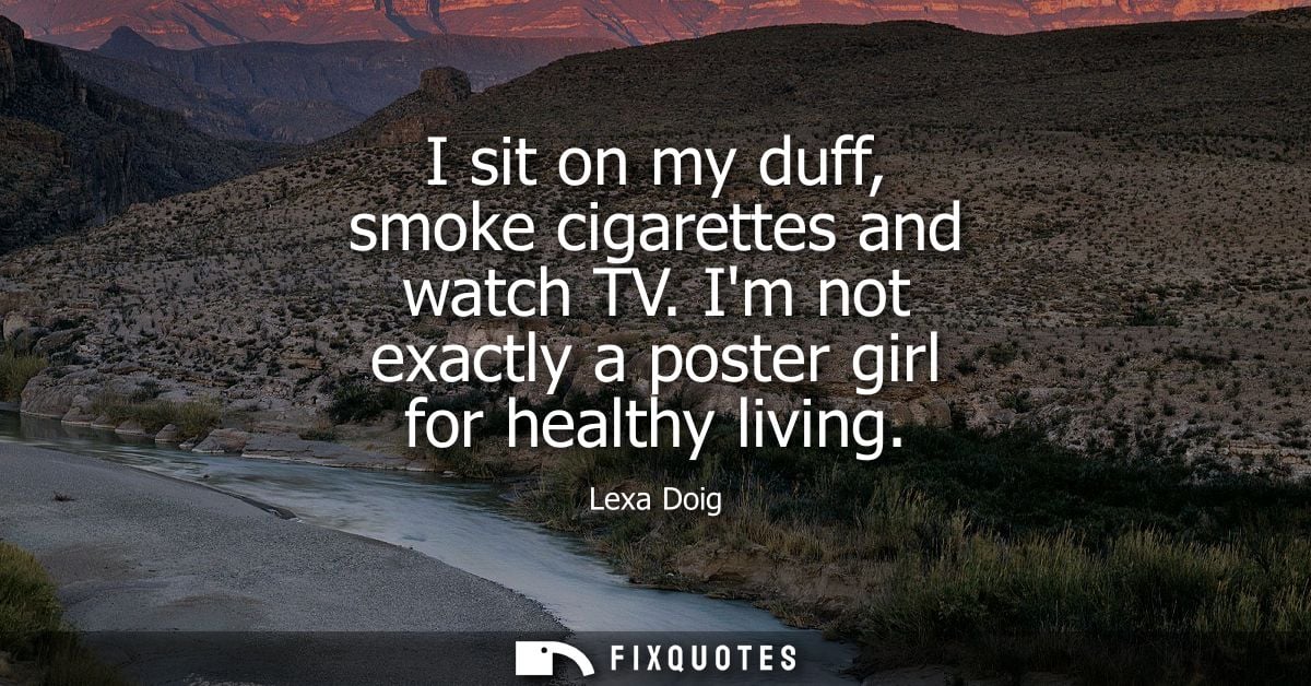 I sit on my duff, smoke cigarettes and watch TV. Im not exactly a poster girl for healthy living