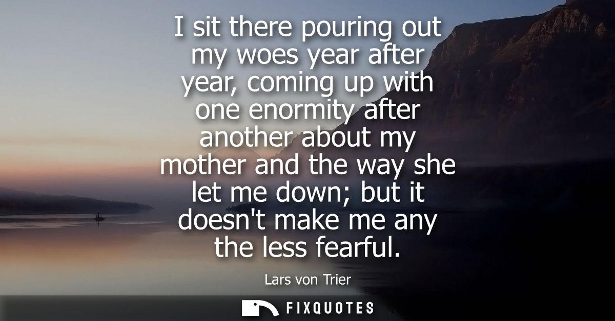 I sit there pouring out my woes year after year, coming up with one enormity after another about my mother and the way s