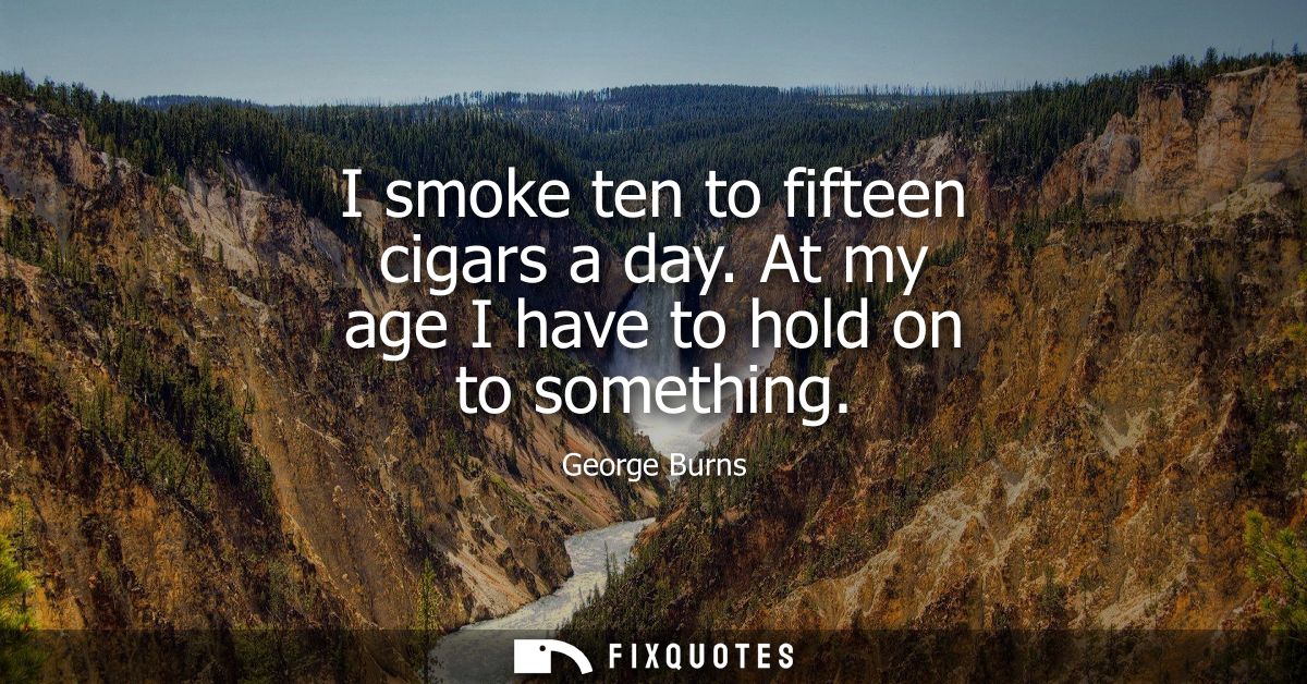 I smoke ten to fifteen cigars a day. At my age I have to hold on to something