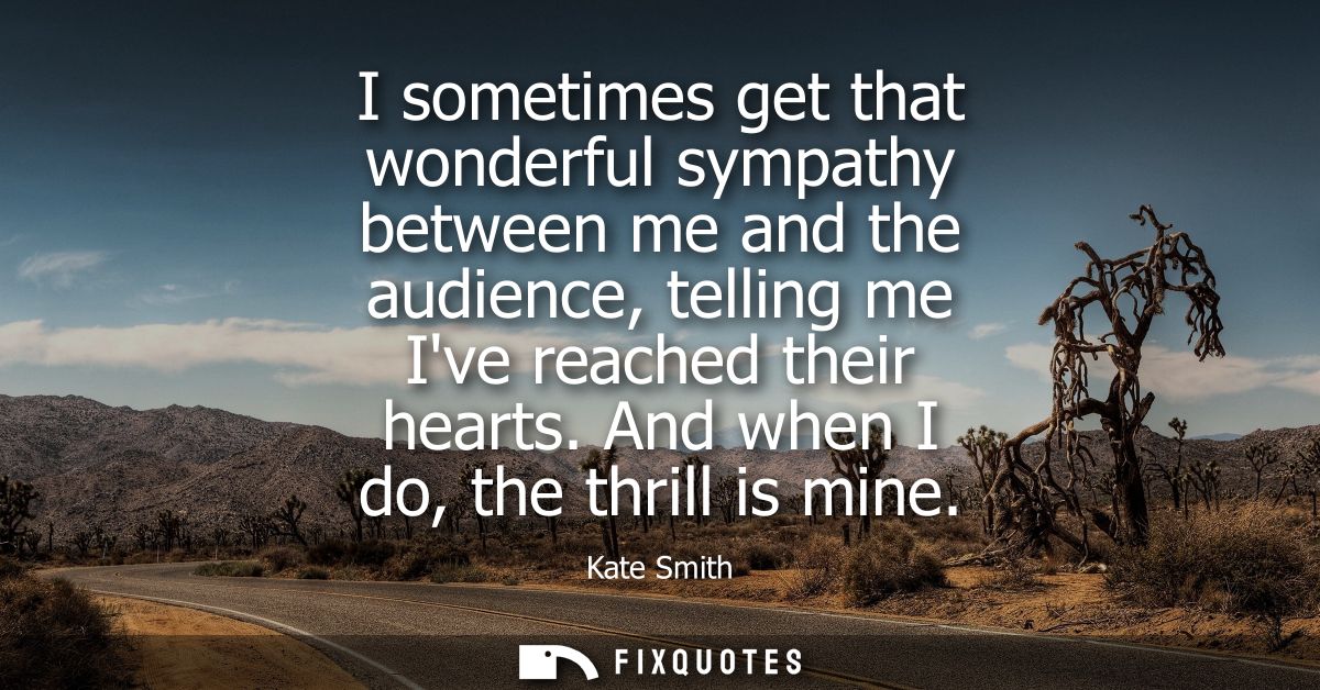 I sometimes get that wonderful sympathy between me and the audience, telling me Ive reached their hearts. And when I do,
