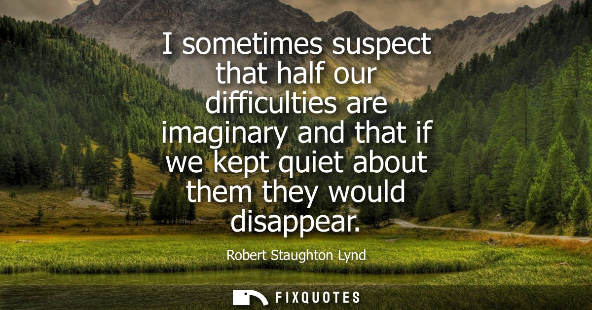 I sometimes suspect that half our difficulties are imaginary and that if we kept quiet about them they would disappear